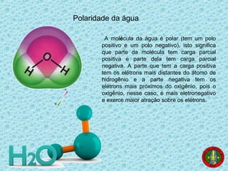 Polaridade da água
A molécula da água é polar (tem um polo
positivo e um polo negativo), isto significa
que parte da molécula tem carga parcial
positiva e parte dela tem carga parcial
negativa. A parte que tem a carga positiva
tem os elétrons mais distantes do átomo de
hidrogênio e a parte negativa tem os
elétrons mais próximos do oxigênio, pois o
oxigênio, nesse caso, é mais eletronegativo
e exerce maior atração sobre os elétrons.
 