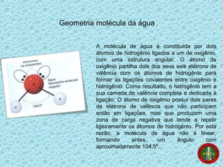 Geometria molécula da água
A molécula de água é constituída por dois
átomos de hidrogênio ligados a um de oxigênio,
com uma estrutura angular. O átomo de
oxigênio partilha dois dos seus seis elétrons de
valência com os átomos de hidrogênio para
formar as ligações covalentes entre oxigênio e
hidrogênio. Como resultado, o hidrogênio tem a
sua camada de valência completa e dedicada à
ligação. O átomo de oxigênio possui dois pares
de elétrons de valência que não participam
então em ligações, mas que produzem uma
zona de carga negativa que tende a repelir
ligeiramente os átomos de hidrogênio. Por esta
razão, a molécula de água não é linear,
formando antes um ângulo com
aproximadamente 104,5º.
 