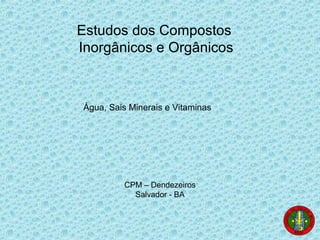 Estudos dos Compostos
Inorgânicos e Orgânicos
Água, Sais Minerais e Vitaminas
CPM – Dendezeiros
Salvador - BA
 