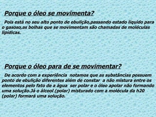 Porque o óleo se movimenta? Pois está no seu alto ponto de ebulição,passando estado líquido para o gasoso,as bolhas que se movimentam são chamadas de moléculas lipídicas. Porque o óleo para de se movimentar? De acordo com a experiência  notamos que as substâncias possuem ponto de ebulição diferentes além de constar  a não mistura entre os elementos pelo fato de a água  ser polar e o óleo apolar não formando uma solução.Já o álcool (polar) misturado com a molécula da h20 (polar) formará uma solução. 