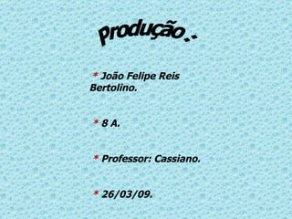 Produção : *  João Felipe Reis  Bertolino. *  8 A.  *  Professor: Cassiano. *  26/03/09. 