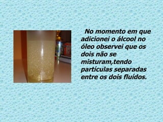 No momento em que adicionei o álcool no óleo observei que os dois não se misturam,tendo partículas separadas entre os dois fluídos. 