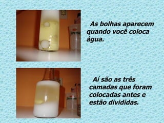 As bolhas aparecem quando você coloca água. Aí são as três camadas que foram colocadas antes e estão divididas. 