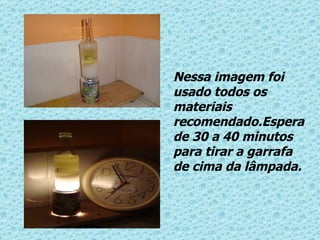 Nessa imagem foi usado todos os materiais recomendado.Espera de 30 a 40 minutos para tirar a garrafa de cima da lâmpada. 