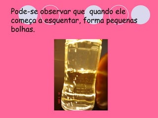 Pode-se observar que  quando ele começa a esquentar, forma pequenas bolhas. 