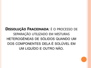 DISSOLUÇÃO FRACIONADA: É O PROCESSO DE
   SEPARAÇÃO UTILIZADO EM MISTURAS
HETEROGÉNEAS DE SÓLIDOS QUANDO UM
 DOS COMPONENTES DELA É SOLÚVEL EM
       UM LIQUÍDO E OUTRO NÃO.
 