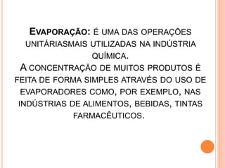 EVAPORAÇÃO: É UMA DAS OPERAÇÕES
  UNITÁRIASMAIS UTILIZADAS NA INDÚSTRIA
                QUÍMICA.
 A CONCENTRAÇÃO DE MUITOS PRODUTOS É
FEITA DE FORMA SIMPLES ATRAVÉS DO USO DE
 EVAPORADORES COMO, POR EXEMPLO, NAS
INDÚSTRIAS DE ALIMENTOS, BEBIDAS, TINTAS
            FARMACÊUTICOS.
 
