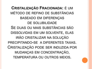 CRISTALIZAÇÃO FRACIONADA: É UM
 MÉTODO DE REFINO DE SUBSTÂNCIAS
      BASEADO EM DIFERENÇAS
          DE SOLUBILIDADE
 SE DUAS OU MAIS SUBSTÂNCIAS SÃO
 DISSOLVIDAS EM UM SOLVENTE, ELAS
    IRÃO CRISTALIZAR NA SOLUÇÃO
PRECIPITANDO-SE A DIFERENTES TAXAS.
CRISTALIZAÇÃO PODE SER INDUZIDA POR
   MUDANÇAS EM CONCENTRAÇÃO,
  TEMPERATURA OU OUTROS MEIOS.
 