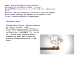 existem cerca de 38 milhões de fumantes no Brasil
Conheça o impacto do tabagismo no Brasil e no mundo.
Cerca de 80000 mortes por ano podem ser relacionadas com o tabagismo, no
Brasil.
No sistema público de saúde brasileiro, ocorreram, no ano de 2001, 600.000
hospitalizações por doenças que se relacionam com o hábito de fumar.
O Brasil é o principal exportador de fumo no mundo.
O tabagismo é doença?
O tabagismo pode e deve ser encarado como doença,
que precisa ser prevenida e tratada.
O conceito de saúde proposto pela OMS é de uma
situação de bem estar físico, psíquico e social. Isso é
incompatível com o hábito de fumar, pois o fumante
tem a sua saúde minada por diversas doenças
provocadas pelo tabaco , além de desenvolver
dependência física do cigarro, que por si só já é
doença.
 