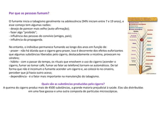 Por que as pessoas fumam?
O fumante inicia o tabagismo geralmente na adolescência (94% iniciam entre 7 e 19 anos), e
esse começo tem algumas razões:
- desejo de parecer mais velho (auto-afirmação);
- fazer algo "proibido";
- influência das pessoas do convívio (amigos, pais);
- influência da propaganda.
No entanto, o indivíduo permanece fumando ao longo dos anos em função de:
- prazer - não há dúvida que o cigarro gera prazer, isso é decorrente dos efeitos euforizantes
que algumas substâncias liberadas pelo cigarro, destacadamente a nicotina, provocam no
cérebro;
- hábito - com o passar do tempo, os rituais que envolvem o uso do cigarro (acender o
cigarro, fumar ao tomar café, fumar ao falar ao telefone) tornam-se automáticos. De tal
forma que não é incomum o fumante acender um cigarro e, ao colocá-lo no cinzeiro,
perceber que já havia outro aceso;
- dependência - é o fator mais importante na manutenção do tabagismo.
Quais são as substâncias produzidas pelo cigarro?
A queima do cigarro produz mais de 4500 substâncias, a grande maioria prejudicial à saúde. Elas são distribuídas
em uma fase gasosa e uma outra composta de partículas microscópicas.
 