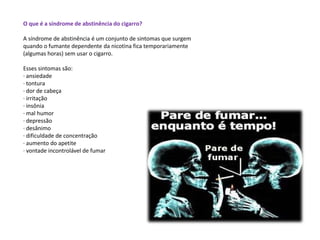 O que é a síndrome de abstinência do cigarro?
A síndrome de abstinência é um conjunto de sintomas que surgem
quando o fumante dependente da nicotina fica temporariamente
(algumas horas) sem usar o cigarro.
Esses sintomas são:
· ansiedade
· tontura
· dor de cabeça
· irritação
· insônia
· mal humor
· depressão
· desânimo
· dificuldade de concentração
· aumento do apetite
· vontade incontrolável de fumar
 
