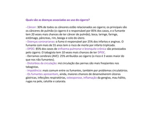 Quais são as doenças associadas ao uso do cigarro?
- Câncer: 30% de todos os cânceres estão relacionados ao cigarro; os principais são
os cânceres de pulmão (o cigarro é o responsável por 85% dos casos, e o fumante
tem 20 vezes mais chances de ter câncer de pulmão), boca, laringe, faringe,
estômago, pâncreas, rim, bexiga e colo do útero.
- Doenças coronarianas: o fumo é responsável por 25% dos infartos e anginas. O
fumante com mais de 55 anos tem o risco de morte por infarto triplicado.
- DPOC: 85% dos casos de enfisema pulmonar e bronquite crônica são provocados
pelo cigarro. O tabagista tem 10 vezes mais chances de ter DPOC.
- Derrames cerebrais (AVC): 25% atribuídos ao cigarro (o risco é 3 vezes maior do
que nos não fumantes).
- Distúrbios da circulação: má circulação das pernas são mais freqüentes nos
tabagistas.
- Impotência: mais comum entre os fumantes, também por problemas circulatórios.
- Os fumantes apresentam, ainda, maiores chances de desenvolverem úlceras
gástricas, infecções respiratórias, osteoporose, inflamação da gengiva, mau hálito,
rugas na pele, celulite e catarata.
 
