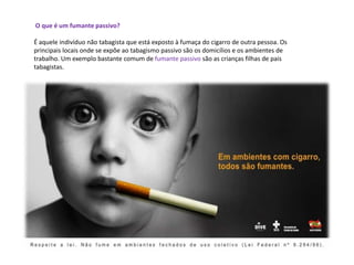 O que é um fumante passivo?
É aquele indivíduo não tabagista que está exposto à fumaça do cigarro de outra pessoa. Os
principais locais onde se expõe ao tabagismo passivo são os domicílios e os ambientes de
trabalho. Um exemplo bastante comum de fumante passivo são as crianças filhas de pais
tabagistas.
 