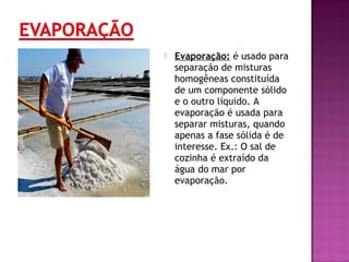  Evaporação: é usado para
separação de misturas
homogêneas constituída
de um componente sólido
e o outro líquido. A
evaporação é usada para
separar misturas, quando
apenas a fase sólida é de
interesse. Ex.: O sal de
cozinha é extraído da
água do mar por
evaporação.
 