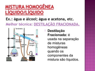 Ex.: água e álcool; água e acetona, etc.
Melhor técnica: DESTILAÇÃO FRACIONADA.
 Destilação
Fracionada: é
usada na separação
de misturas
homogêneas
quando os
componentes da
mistura são líquidos.
 