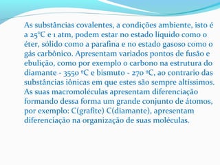 As substâncias covalentes, a condições ambiente, isto é 
a 25°C e 1 atm, podem estar no estado líquido como o 
éter, sólido como a parafina e no estado gasoso como o 
gás carbônico. Apresentam variados pontos de fusão e 
ebulição, como por exemplo o carbono na estrutura do 
diamante - 3550 ºC e bismuto - 270 ºC, ao contrario das 
substâncias iônicas em que estes são sempre altíssimos. 
As suas macromoléculas apresentam diferenciação 
formando dessa forma um grande conjunto de átomos, 
por exemplo: C(grafite) C(diamante), apresentam 
diferenciação na organização de suas moléculas. 
 
