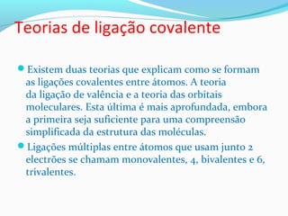 Teorias de ligação covalente 
Existem duas teorias que explicam como se formam 
as ligações covalentes entre átomos. A teoria 
da ligação de valência e a teoria das orbitais 
moleculares. Esta última é mais aprofundada, embora 
a primeira seja suficiente para uma compreensão 
simplificada da estrutura das moléculas. 
Ligações múltiplas entre átomos que usam junto 2 
electrões se chamam monovalentes, 4, bivalentes e 6, 
trivalentes. 
 
