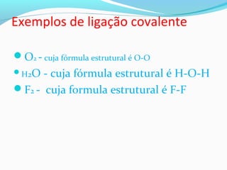 Exemplos de ligação covalente 
O2 - cuja fórmula estrutural é O-O 
H2O - cuja fórmula estrutural é H-O-H 
F2 - cuja formula estrutural é F-F 
 