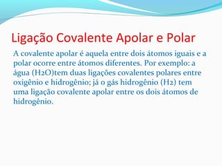 Ligação Covalente Apolar e Polar 
A covalente apolar é aquela entre dois átomos iguais e a 
polar ocorre entre átomos diferentes. Por exemplo: a 
água (H2O)tem duas ligações covalentes polares entre 
oxigênio e hidrogênio; já o gás hidrogênio (H2) tem 
uma ligação covalente apolar entre os dois átomos de 
hidrogênio. 
 