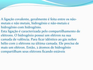 A ligação covalente, geralmente é feita entre os não-metais 
e não metais, hidrogênio e não-metais e 
hidrogênio com hidrogênio. 
Esta ligação é caracterizada pelo compartilhamento de 
elétrons. O hidrogênio possui um elétron na sua 
camada de valência. Para ficar idêntico ao gás nobre 
hélio com 2 elétrons na última camada. Ele precisa de 
mais um elétron. Então, 2 átomos de hidrogênio 
compartilham seus elétrons ficando estáveis 
 