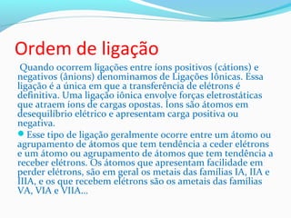Ordem de ligação 
Quando ocorrem ligações entre íons positivos (cátions) e 
negativos (ânions) denominamos de Ligações Iônicas. Essa 
ligação é a única em que a transferência de elétrons é 
definitiva. Uma ligação iônica envolve forças eletrostáticas 
que atraem íons de cargas opostas. Íons são átomos em 
desequilíbrio elétrico e apresentam carga positiva ou 
negativa. 
Esse tipo de ligação geralmente ocorre entre um átomo ou 
agrupamento de átomos que tem tendência a ceder elétrons 
e um átomo ou agrupamento de átomos que tem tendência a 
receber elétrons. Os átomos que apresentam facilidade em 
perder elétrons, são em geral os metais das famílias IA, IIA e 
IIIA, e os que recebem elétrons são os ametais das famílias 
VA, VIA e VIIA... 
 