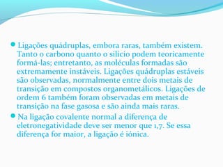 Ligações quádruplas, embora raras, também existem. 
Tanto o carbono quanto o silício podem teoricamente 
formá-las; entretanto, as moléculas formadas são 
extremamente instáveis. Ligações quádruplas estáveis 
são observadas, normalmente entre dois metais de 
transição em compostos organometálicos. Ligações de 
ordem 6 também foram observadas em metais de 
transição na fase gasosa e são ainda mais raras. 
Na ligação covalente normal a diferença de 
eletronegatividade deve ser menor que 1,7. Se essa 
diferença for maior, a ligação é iónica. 
 