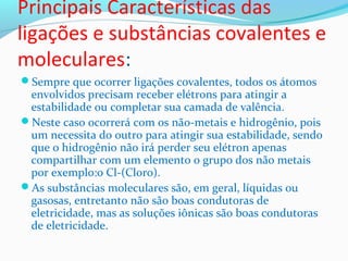 Principais Características das 
ligações e substâncias covalentes e 
moleculares: 
Sempre que ocorrer ligações covalentes, todos os átomos 
envolvidos precisam receber elétrons para atingir a 
estabilidade ou completar sua camada de valência. 
Neste caso ocorrerá com os não-metais e hidrogênio, pois 
um necessita do outro para atingir sua estabilidade, sendo 
que o hidrogênio não irá perder seu elétron apenas 
compartilhar com um elemento o grupo dos não metais 
por exemplo:o Cl-(Cloro). 
As substâncias moleculares são, em geral, líquidas ou 
gasosas, entretanto não são boas condutoras de 
eletricidade, mas as soluções iônicas são boas condutoras 
de eletricidade. 
 