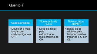 Quanto a: 
Cadeia principal 
• Deve ser a mais 
longa com 
carbono ligado a 
OH 
Numeração de 
cadeia 
• Deve se iniciar 
pela 
extremidade 
mais próxima ao 
OH 
Nomenclatura 
(IUPAC) 
• Utiliza-se os 
critérios para 
hidrocarbonetos, 
trocando o O por 
OL. 
 