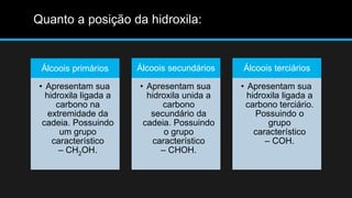 Álcoois primários 
• Apresentam sua 
hidroxila ligada a 
carbono na 
extremidade da 
cadeia. Possuindo 
um grupo 
característico 
– CH2OH. 
Álcoois secundários 
• Apresentam sua 
hidroxila unida a 
carbono 
secundário da 
cadeia. Possuindo 
o grupo 
característico 
– CHOH. 
Álcoois terciários 
• Apresentam sua 
hidroxila ligada a 
carbono terciário. 
Possuindo o 
grupo 
característico 
– COH. 
Quanto a posição da hidroxila: 
 
