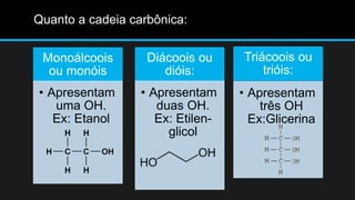 Monoálcoois 
ou monóis 
• Apresentam 
uma OH. 
Ex: Etanol 
Diácoois ou 
dióis: 
• Apresentam 
duas OH. 
Ex: Etilen-glicol 
Triácoois ou 
trióis: 
• Apresentam 
três OH 
Ex:Glicerina 
Quanto a cadeia carbônica: 
 