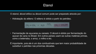 Etanol 
O etanol, álcool etílico ou álcool comum pode ser preparado através por: 
• Hidratação do etileno: O etileno é obtido a partir do petróleo. 
• Fermentação de açucares ou cereais: O álcool é obtido por fermentação do 
açúcar de cana no Brasil. Em outros países usam-se outras matérias primas, 
como a beterraba, o arroz, o milho e etc. 
É importante, pois ele é um dos combustíveis que tem maior probabilidade de 
substituir o petróleo nas próximas décadas. 
 