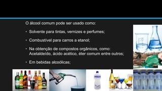 O álcool comum pode ser usado como: 
• Solvente para tintas, vernizes e perfumes; 
• Combustível para carros a etanol; 
• Na obtenção de compostos orgânicos, como: 
Acetaldeído, ácido acético, éter comum entre outros; 
• Em bebidas alcoólicas; 
 