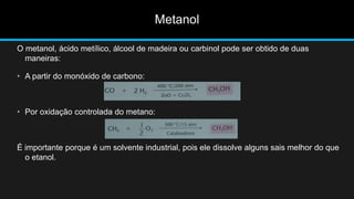 O metanol, ácido metílico, álcool de madeira ou carbinol pode ser obtido de duas 
maneiras: 
• A partir do monóxido de carbono: 
• Por oxidação controlada do metano: 
É importante porque é um solvente industrial, pois ele dissolve alguns sais melhor do que 
o etanol. 
Metanol 
 