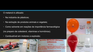 O metanol é utilizado: 
• Na indústria de plásticos; 
• Na extração de produtos animais e vegetais; 
• Como solvente em reações de importância farmacológica 
(no preparo de colesterol, vitaminas e hormônios). 
• Combustível em motores a explosão; 
 