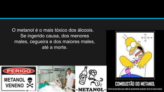 O metanol é o mais tóxico dos álcoois. 
Se ingerido causa, dos menores 
males, cegueira e dos maiores males, 
até a morte. 
 