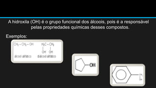 A hidroxila (OH) é o grupo funcional dos álcoois, pois é a responsável 
pelas propriedades químicas desses compostos. 
Exemplos: 
 
