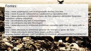 Fontes:
http://www.suapesquisa.com/ecologiasaude/destino_lixo.htm
http://www.ib.usp.br/coletaseletiva/saudecoletiva/tiposdelixo.htm
http://www.educacao.cc/ambiental/tipos-de-lixo-organico-eletronico-hospitalar-
radioativo-urbano-industrial/
http://pt.wikipedia.org/wiki/Compostagem
http://pt.wikipedia.org/wiki/Reciclagem
http://www.educacao.cc/ambiental/problemas-causados-pelo-lixo-na-agua-solo-e-
saude/
http://www.educacao.cc/ambiental/geracao-de-energia-a-partir-do-lixo/
http://www.ccee.org.br/portal/faces/pages_publico/onde-
atuamos/fontes?_afrLoop=200754298982707#%40%3F_afrLoop%3D200754298982707
%26_adf.ctrl-state%3D193d9tm7dy_4
 