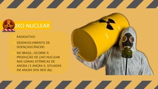 LIXO NUCLEAR
 RADIOATIVO
 DESENVOLVIMENTO DE
DOENÇAS(CÂNCER)
 NO BRASIL, OCORRE A
PRODUÇÃO DE LIXO NUCLEAR
NAS USINAS ATÔMICAS DE
ANGRA I E ANGRA II, SITUADAS
EM ANGRA DOS REIS (RJ).
 