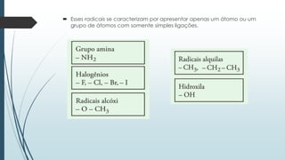  Esses radicais se caracterizam por apresentar apenas um átomo ou um
grupo de átomos com somente simples ligações.
 