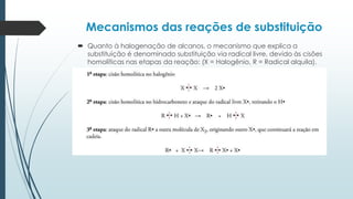Mecanismos das reações de substituição
 Quanto à halogenação de alcanos, o mecanismo que explica a
substituição é denominado substituição via radical livre, devido às cisões
homolíticas nas etapas da reação: (X = Halogênio, R = Radical alquila).
 
