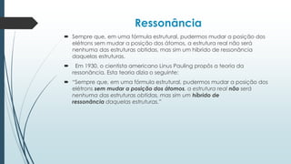 Ressonância
 Sempre que, em uma fórmula estrutural, pudermos mudar a posição dos
elétrons sem mudar a posição dos átomos, a estrutura real não será
nenhuma das estruturas obtidas, mas sim um híbrido de ressonância
daquelas estruturas.
 Em 1930, o cientista americano Linus Pauling propôs a teoria da
ressonância. Esta teoria dizia o seguinte:
 “Sempre que, em uma fórmula estrutural, pudermos mudar a posição dos
elétrons sem mudar a posição dos átomos, a estrutura real não será
nenhuma das estruturas obtidas, mas sim um híbrido de
ressonância daquelas estruturas.”
 
