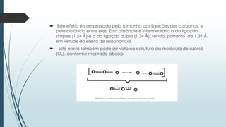  Este efeito é comprovado pelo tamanho das ligações dos carbonos, e
pela distância entre eles. Essa distância é intermediária a da ligação
simples (1,54 Å) e a da ligação dupla (1,34 Å); sendo, portanto, de 1,39 Å,
em virtude do efeito de ressonância.
 Este efeito também pode ser visto na estrutura da molécula de ozônio
(O3), conforme mostrado abaixo:
 