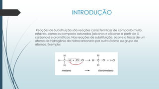 INTRODUÇÃO
Reações de Substituição são reações características de composto muito
estáveis, como os composto saturados (alcanos e ciclanos a partir de 5
carbonos) e aromáticos. Nas reações de substituição, ocorre a troca de um
átomo de hidrogênio do hidrocarboneto por outro átomo ou grupo de
átomos. Exemplo:
 