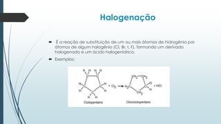 Halogenação
 É a reação de substituição de um ou mais átomos de hidrogênio por
átomos de algum halogênio (Cl, Br, I, F), formando um derivado
halogenado e um ácido halogenídrico.
 Exemplos:
 