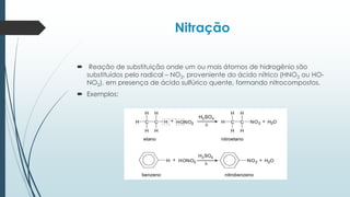 Nitração
 Reação de substituição onde um ou mais átomos de hidrogênio são
substituídos pelo radical – NO2, proveniente do ácido nítrico (HNO3 ou HO-
NO2), em presença de ácido sulfúrico quente, formando nitrocompostos.
 Exemplos:
 
