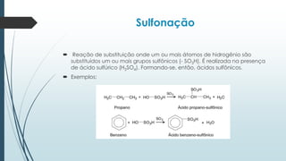 Sulfonação
 Reação de substituição onde um ou mais átomos de hidrogênio são
substituídos um ou mais grupos sulfônicos (- SO3H). É realizada na presença
de ácido sulfúrico (H2SO4). Formando-se, então, ácidos sulfônicos.
 Exemplos:
 