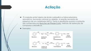 Acilação
 É a reação entre haletos de ácido carboxílico e hidrocarbonetos
aromáticos, formando cetonas ou aldeído. A reação necessita da
presença de um catalisador (AlCl3). Tanto a alquilação quanto a acilação
são conhecidas por Reações de Friedel-Crafts, método de obtenção de
compostos carboxílicos.
 Exemplos:
 