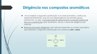 Dirigência nos compostos aromáticos
 Ao se realizar a segunda substituição num anel aromático, verifica-se,
experimentalmente, que há uma dependência do primeiro grupo
substituinte, ou seja, o primeiro ligante determinará a posição prefencial
da nova substituição. Esse fenômeno, dá-se o nome de dirigência de
radicais.
 Radicais orto-para dirigentes: são radicais presentes no núcleo aromático
que orientam a segunda substituição nos carbonos orto e para.
 