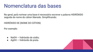 Nomenclatura das bases
inorgânicas
No geral, para nomear uma base é necessário escrever a palavra HIDRÓXIDO
seguida do nome do cátion liberado. Simpliﬁcando:
HIDRÓXIDO DE (NOME DO CÁTION)
Por exemplo:
● NaOH — hidróxido de sódio;
● AgOH — hidróxido de prata.
●
 