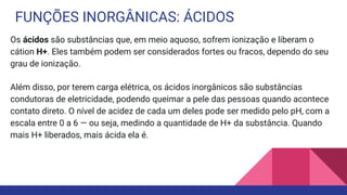 FUNÇÕES INORGÂNICAS: ÁCIDOS
Os ácidos são substâncias que, em meio aquoso, sofrem ionização e liberam o
cátion H+. Eles também podem ser considerados fortes ou fracos, dependo do seu
grau de ionização.
Além disso, por terem carga elétrica, os ácidos inorgânicos são substâncias
condutoras de eletricidade, podendo queimar a pele das pessoas quando acontece
contato direto. O nível de acidez de cada um deles pode ser medido pelo pH, com a
escala entre 0 a 6 — ou seja, medindo a quantidade de H+ da substância. Quando
mais H+ liberados, mais ácida ela é.
 